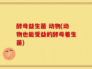 酵母益生菌 动物(动物也能受益的酵母着生菌)