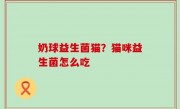 奶球益生菌猫？猫咪益生菌怎么吃