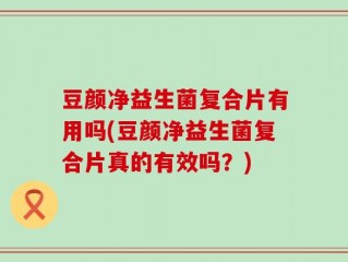 豆颜净益生菌复合片有用吗(豆颜净益生菌复合片真的有效吗？)