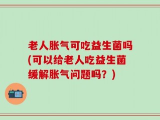 老人胀气可吃益生菌吗(可以给老人吃益生菌缓解胀气问题吗？)