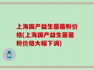 上海国产益生菌菌粉价格(上海国产益生菌菌粉价格大幅下调)