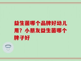 益生菌哪个品牌好幼儿用？小朋友益生菌哪个牌子好
