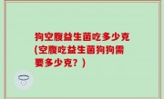 狗空腹益生菌吃多少克(空腹吃益生菌狗狗需要多少克？)