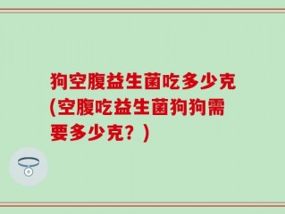 狗空腹益生菌吃多少克(空腹吃益生菌狗狗需要多少克？)