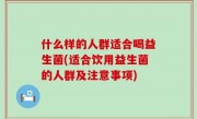 什么样的人群适合喝益生菌(适合饮用益生菌的人群及注意事项)