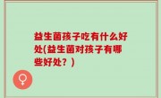 益生菌孩子吃有什么好处(益生菌对孩子有哪些好处？)