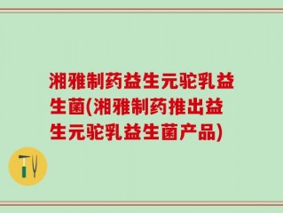 湘雅制药益生元驼乳益生菌(湘雅制药推出益生元驼乳益生菌产品)