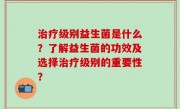 治疗级别益生菌是什么？了解益生菌的功效及选择治疗级别的重要性？