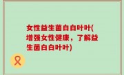 女性益生菌白白叶叶(增强女性健康，了解益生菌白白叶叶)