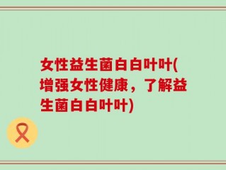 女性益生菌白白叶叶(增强女性健康，了解益生菌白白叶叶)