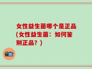 女性益生菌哪个是正品(女性益生菌：如何鉴别正品？)