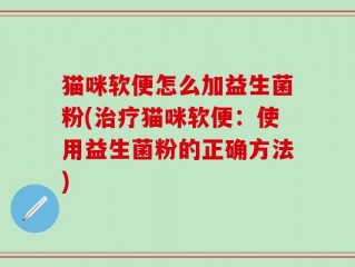 猫咪软便怎么加益生菌粉(治疗猫咪软便：使用益生菌粉的正确方法)