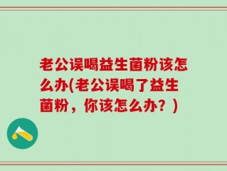 老公误喝益生菌粉该怎么办(老公误喝了益生菌粉，你该怎么办？)