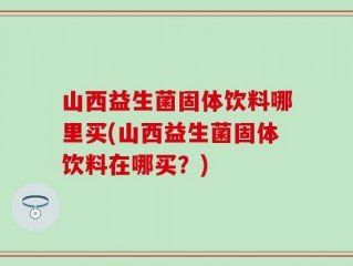 山西益生菌固体饮料哪里买(山西益生菌固体饮料在哪买？)