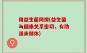 用益生菌同房(益生菌与健康关系密切，有助强身健体)
