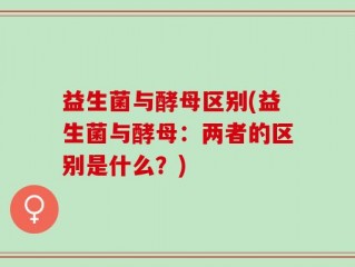益生菌与酵母区别(益生菌与酵母：两者的区别是什么？)