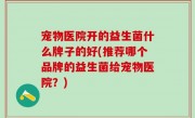宠物医院开的益生菌什么牌子的好(推荐哪个品牌的益生菌给宠物医院？)