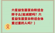 六星益生菌蛋白粉适合胖子么(能减肥吗？六星益生菌蛋白粉适合体重过重的人吗？)
