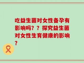 吃益生菌对女性备孕有影响吗？？探究益生菌对女性生育健康的影响？