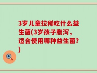 3岁儿童拉稀吃什么益生菌(3岁孩子腹泻，适合使用哪种益生菌？)
