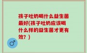 孩子吐奶喝什么益生菌最好(孩子吐奶应该喝什么样的益生菌才更有效？)
