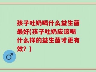 孩子吐奶喝什么益生菌最好(孩子吐奶应该喝什么样的益生菌才更有效？)