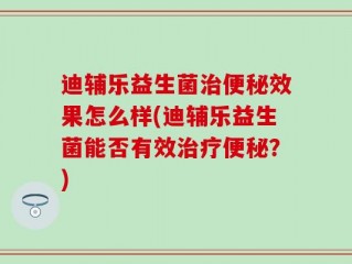 迪辅乐益生菌治便秘效果怎么样(迪辅乐益生菌能否有效治疗便秘？)