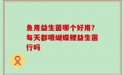 鱼用益生菌哪个好用？每天都喂蝴蝶鲤益生菌行吗