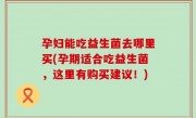 孕妇能吃益生菌去哪里买(孕期适合吃益生菌，这里有购买建议！)