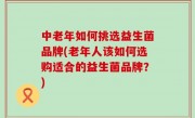 中老年如何挑选益生菌品牌(老年人该如何选购适合的益生菌品牌？)