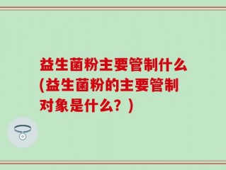 益生菌粉主要管制什么(益生菌粉的主要管制对象是什么？)
