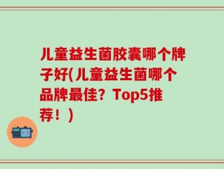 儿童益生菌胶囊哪个牌子好(儿童益生菌哪个品牌最佳？Top5推荐！)