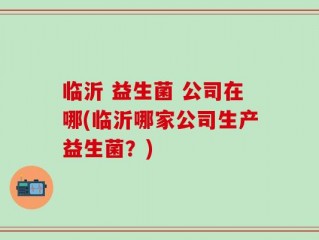 临沂 益生菌 公司在哪(临沂哪家公司生产益生菌？)