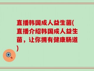 直播韩国成人益生菌(直播介绍韩国成人益生菌，让你拥有健康肠道)