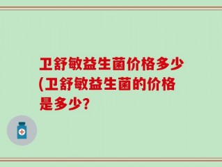 卫舒敏益生菌价格多少(卫舒敏益生菌的价格是多少？