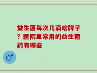 益生菌每次几滴啥牌子？医院里常用的益生菌药有哪些