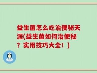 益生菌怎么吃治便秘天涯(益生菌如何治便秘？实用技巧大全！)