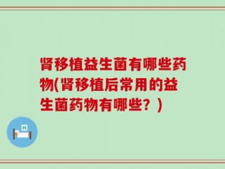 肾移植益生菌有哪些药物(肾移植后常用的益生菌药物有哪些？)
