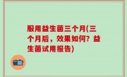 服用益生菌三个月(三个月后，效果如何？益生菌试用报告)