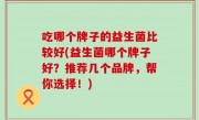 吃哪个牌子的益生菌比较好(益生菌哪个牌子好？推荐几个品牌，帮你选择！)
