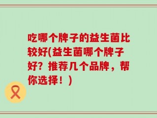 吃哪个牌子的益生菌比较好(益生菌哪个牌子好？推荐几个品牌，帮你选择！)