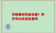 孕期最好的益生菌？怀孕可以吃益生菌吗