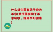 什么益生菌有助于吸收羊水(益生菌有助于羊水吸收，提高孕妇健康)