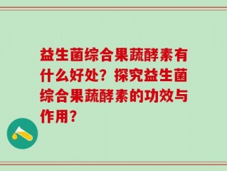 益生菌综合果蔬酵素有什么好处？探究益生菌综合果蔬酵素的功效与作用？