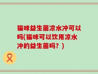 猫咪益生菌凉水冲可以吗(猫咪可以饮用凉水冲的益生菌吗？)