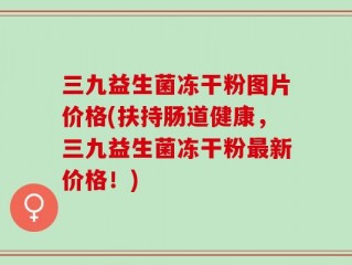 三九益生菌冻干粉图片价格(扶持肠道健康，三九益生菌冻干粉最新价格！)