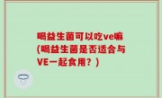 喝益生菌可以吃ve嘛(喝益生菌是否适合与VE一起食用？)