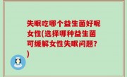 失眠吃哪个益生菌好呢女性(选择哪种益生菌可缓解女性失眠问题？)