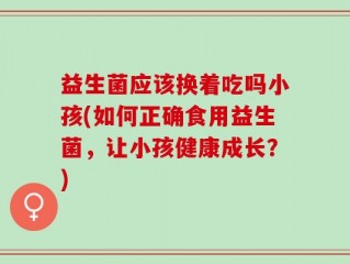 益生菌应该换着吃吗小孩(如何正确食用益生菌，让小孩健康成长？)