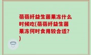 蓓蓓纤益生菌果冻什么时候吃(蓓蓓纤益生菌果冻何时食用较合适？)